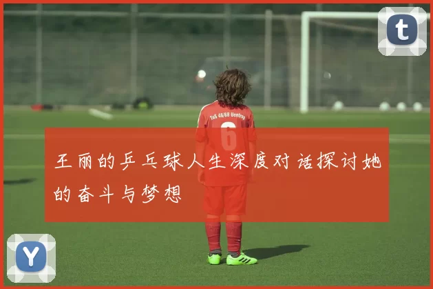 王丽的乒乓球人生深度对话探讨她的奋斗与梦想
