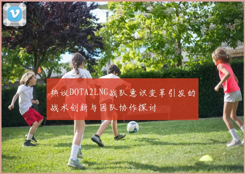 热议DOTA2LNG战队意识变革引发的战术创新与团队协作探讨
