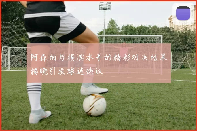 阿森纳与横滨水手的精彩对决结果揭晓引发球迷热议