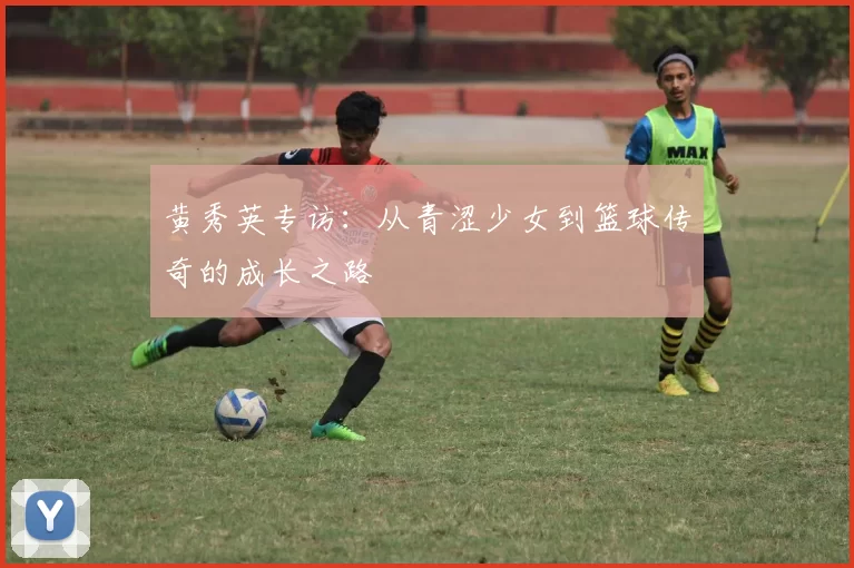 黄秀英专访：从青涩少女到篮球传奇的成长之路