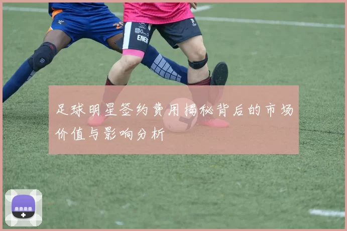 足球明星签约费用揭秘背后的市场价值与影响分析