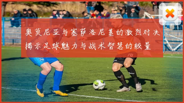 奥莫尼亚与塞萨洛尼基的激烈对决揭示足球魅力与战术智慧的较量