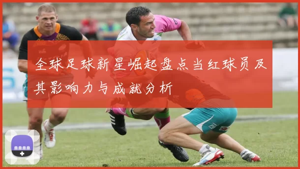 全球足球新星崛起盘点当红球员及其影响力与成就分析
