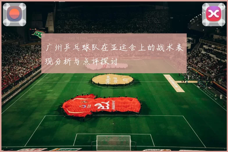 广州乒乓球队在亚运会上的战术表现分析与点评探讨