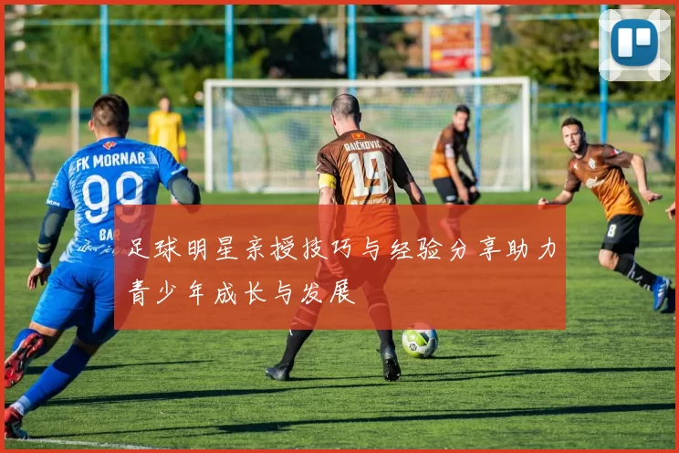 足球明星亲授技巧与经验分享助力青少年成长与发展