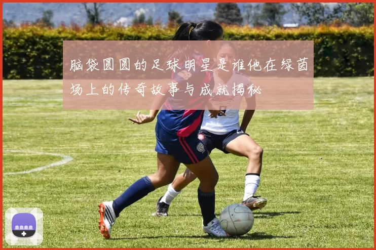 脑袋圆圆的足球明星是谁他在绿茵场上的传奇故事与成就揭秘