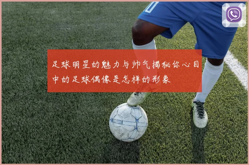 足球明星的魅力与帅气揭秘你心目中的足球偶像是怎样的形象