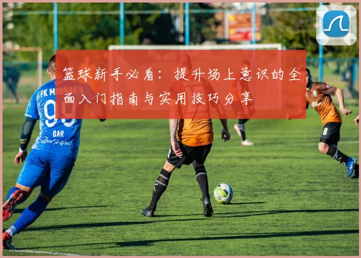 篮球新手必看：提升场上意识的全面入门指南与实用技巧分享