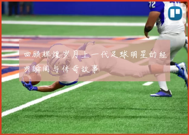 回顾辉煌岁月上一代足球明星的经典瞬间与传奇故事