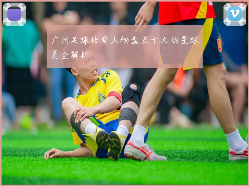 广州足球传奇人物盘点十大明星球员全解析