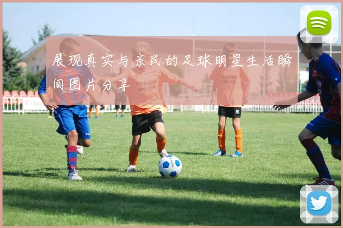 展现真实与亲民的足球明星生活瞬间图片分享