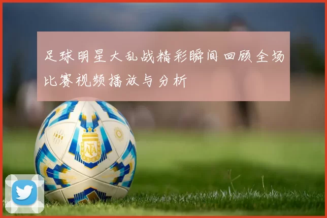 足球明星大乱战精彩瞬间回顾全场比赛视频播放与分析