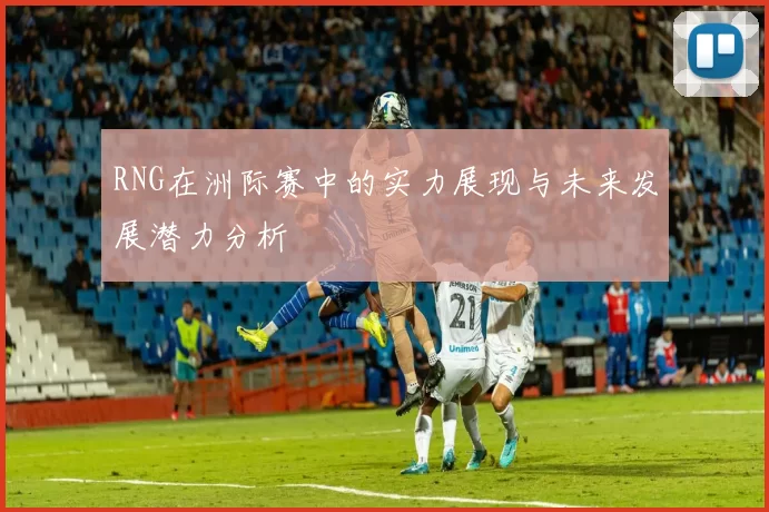 RNG在洲际赛中的实力展现与未来发展潜力分析