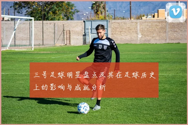 三号足球明星盘点及其在足球历史上的影响与成就分析
