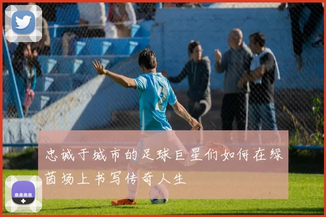 忠诚于城市的足球巨星们如何在绿茵场上书写传奇人生