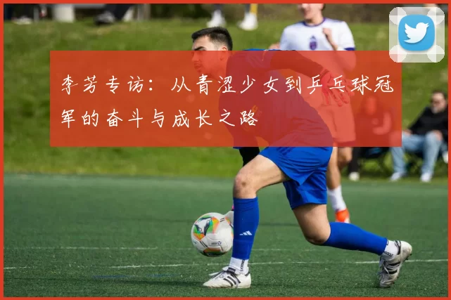 李芳专访：从青涩少女到乒乓球冠军的奋斗与成长之路