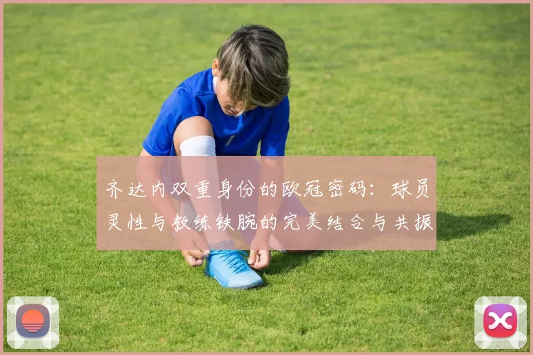 齐达内双重身份的欧冠密码：球员灵性与教练铁腕的完美结合与共振