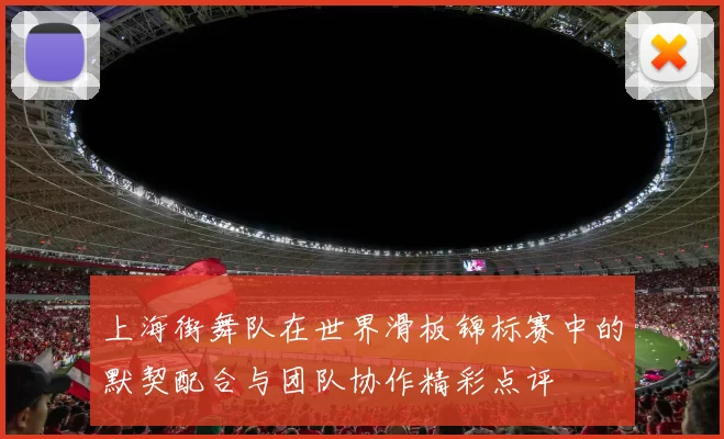 上海街舞队在世界滑板锦标赛中的默契配合与团队协作精彩点评