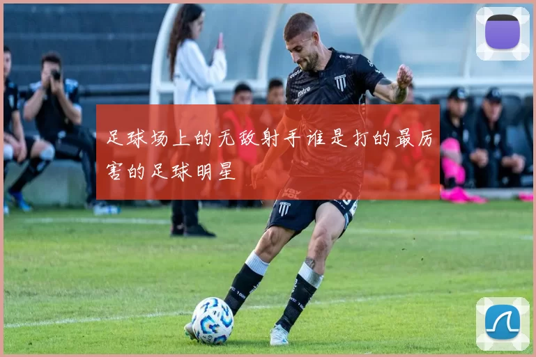 足球场上的无敌射手谁是打的最厉害的足球明星