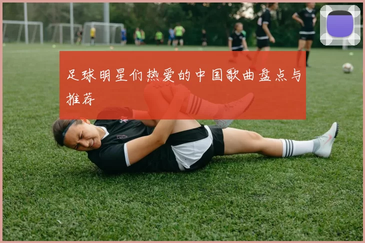 足球明星们热爱的中国歌曲盘点与推荐