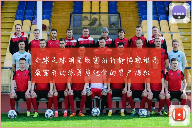 全球足球明星财富排行榜揭晓谁是最富有的球员与他们的资产揭秘