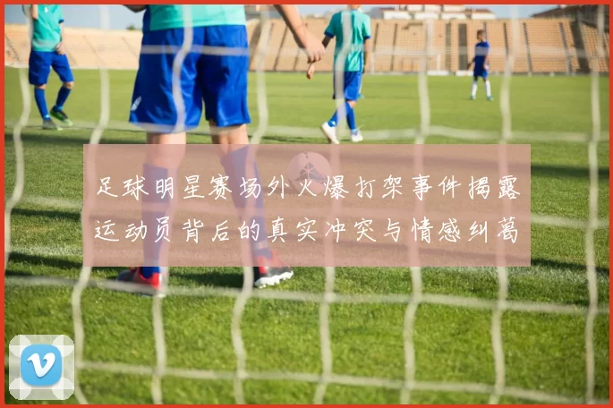 足球明星赛场外火爆打架事件揭露运动员背后的真实冲突与情感纠葛