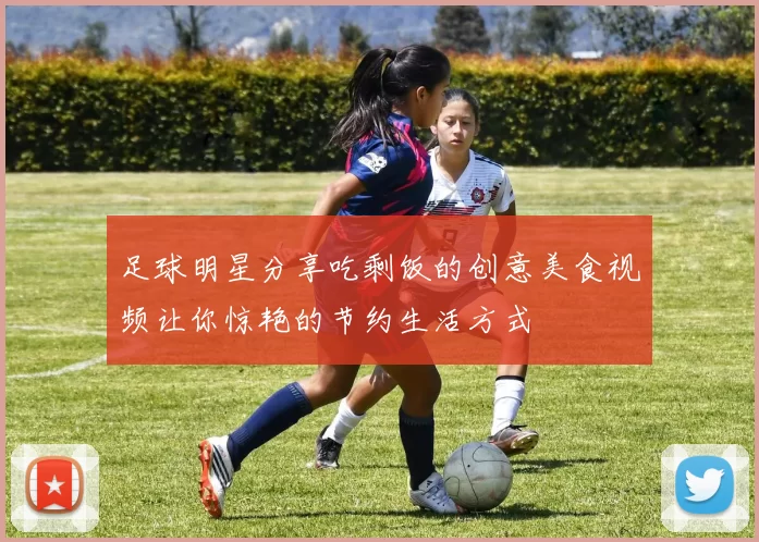 足球明星分享吃剩饭的创意美食视频让你惊艳的节约生活方式