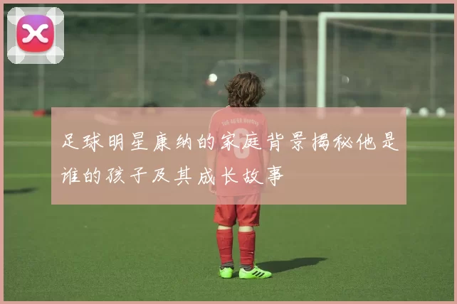 足球明星康纳的家庭背景揭秘他是谁的孩子及其成长故事