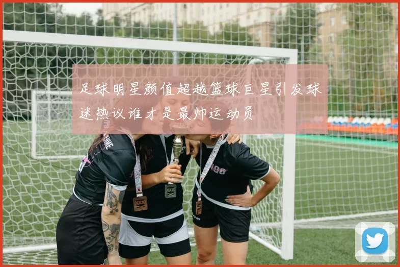 足球明星颜值超越篮球巨星引发球迷热议谁才是最帅运动员