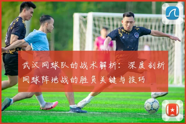 武汉网球队的战术解析：深度剖析网球阵地战的胜负关键与技巧