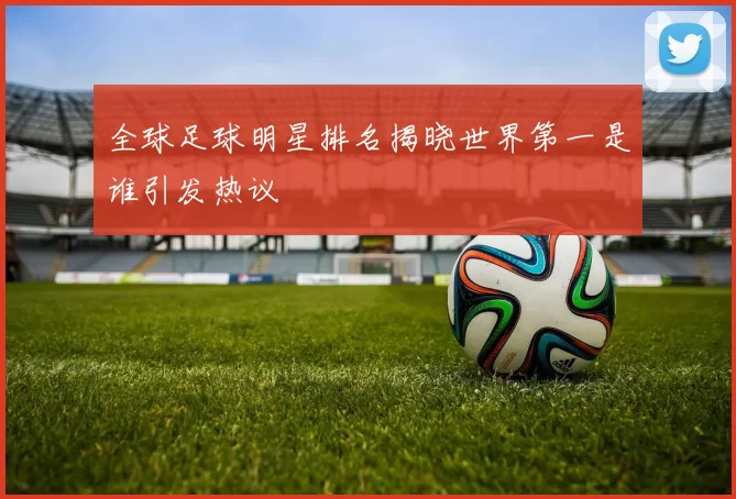 全球足球明星排名揭晓世界第一是谁引发热议