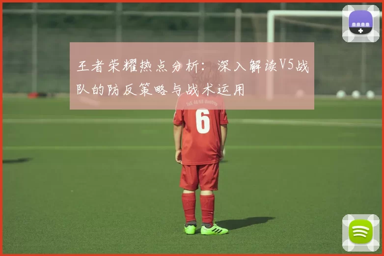 王者荣耀热点分析：深入解读V5战队的防反策略与战术运用