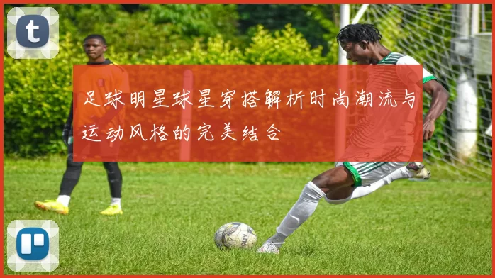 足球明星球星穿搭解析时尚潮流与运动风格的完美结合