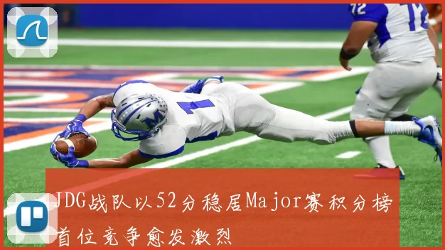 JDG战队以52分稳居Major赛积分榜首位竞争愈发激烈