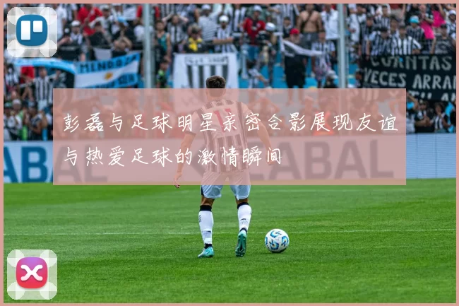 彭磊与足球明星亲密合影展现友谊与热爱足球的激情瞬间