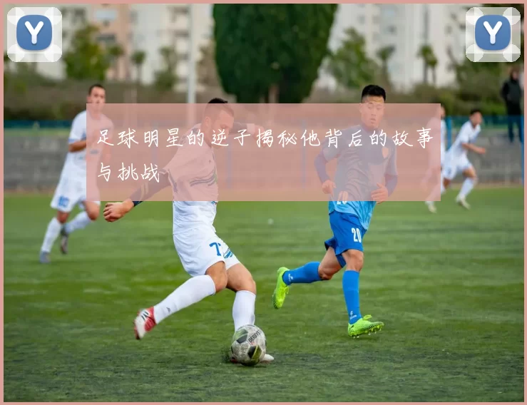 足球明星的逆子揭秘他背后的故事与挑战