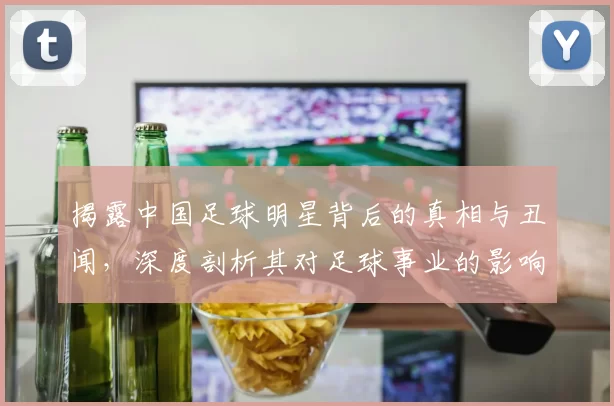 揭露中国足球明星背后的真相与丑闻，深度剖析其对足球事业的影响与责任