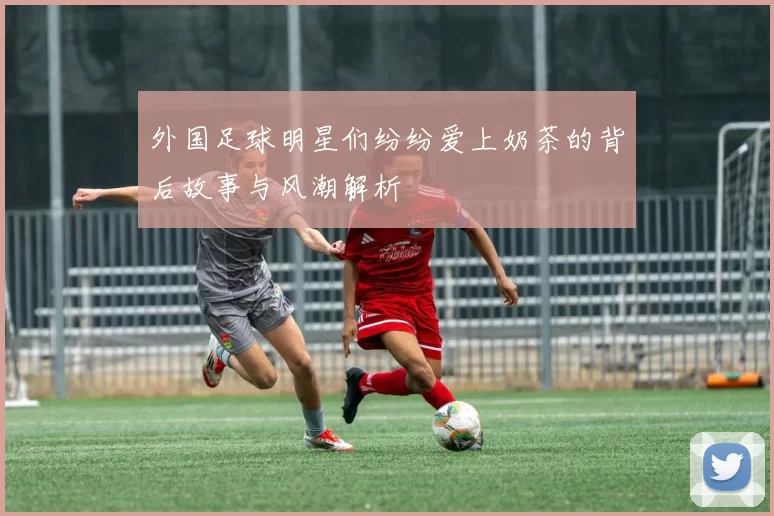 外国足球明星们纷纷爱上奶茶的背后故事与风潮解析