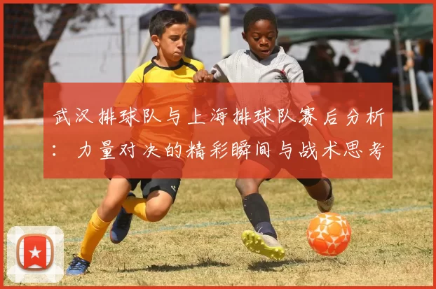 武汉排球队与上海排球队赛后分析：力量对决的精彩瞬间与战术思考