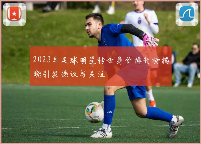 2023年足球明星转会身价排行榜揭晓引发热议与关注