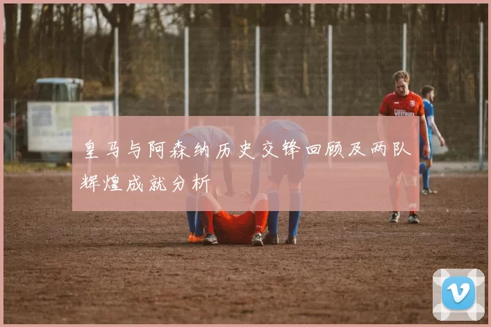 皇马与阿森纳历史交锋回顾及两队辉煌成就分析