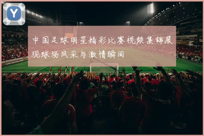 中国足球明星精彩比赛视频集锦展现球场风采与激情瞬间