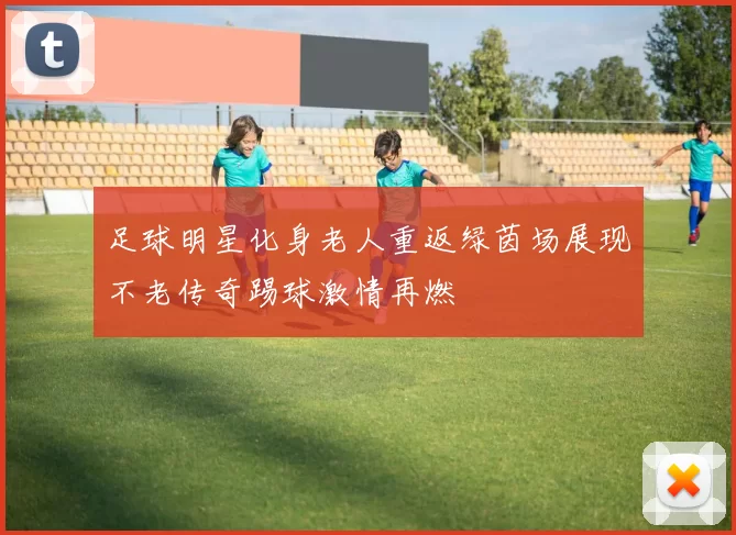 足球明星化身老人重返绿茵场展现不老传奇踢球激情再燃