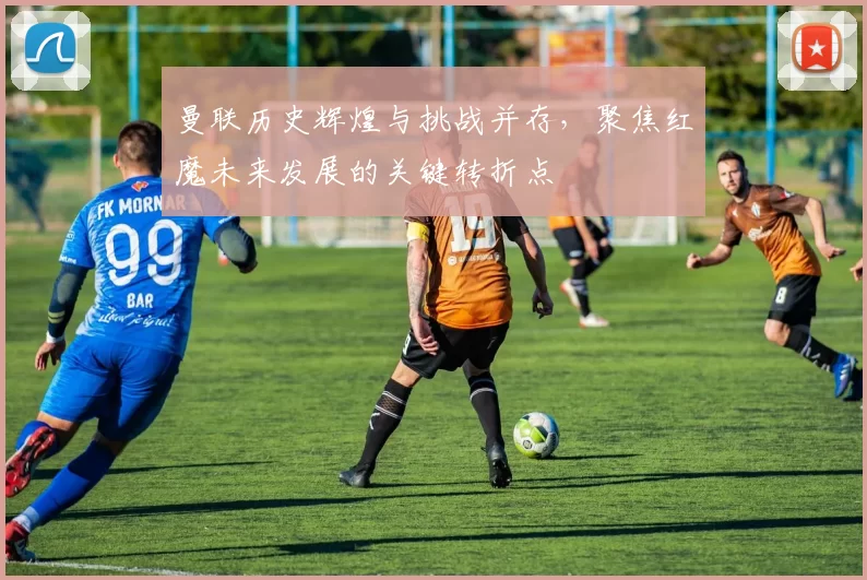 曼联历史辉煌与挑战并存，聚焦红魔未来发展的关键转折点