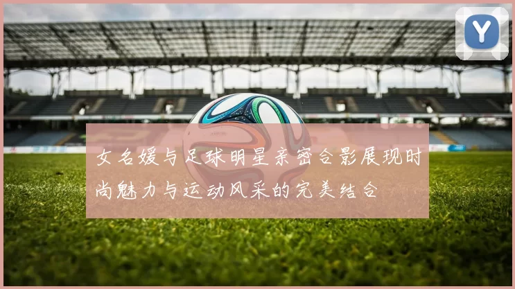 女名媛与足球明星亲密合影展现时尚魅力与运动风采的完美结合