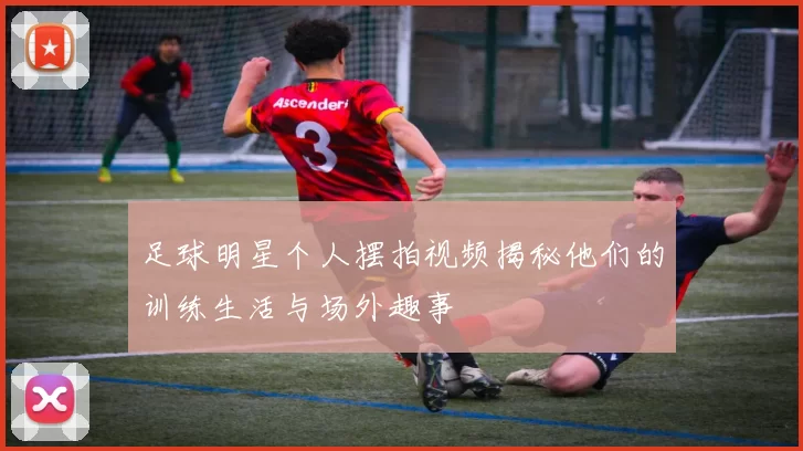 足球明星个人摆拍视频揭秘他们的训练生活与场外趣事