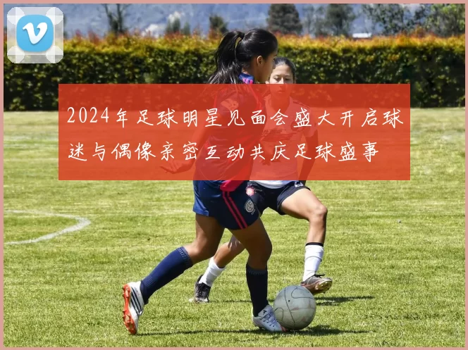 2024年足球明星见面会盛大开启球迷与偶像亲密互动共庆足球盛事