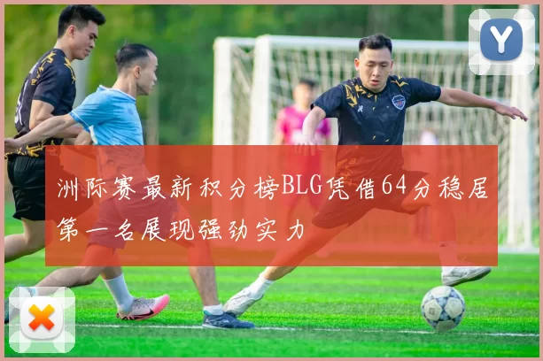 洲际赛最新积分榜BLG凭借64分稳居第一名展现强劲实力