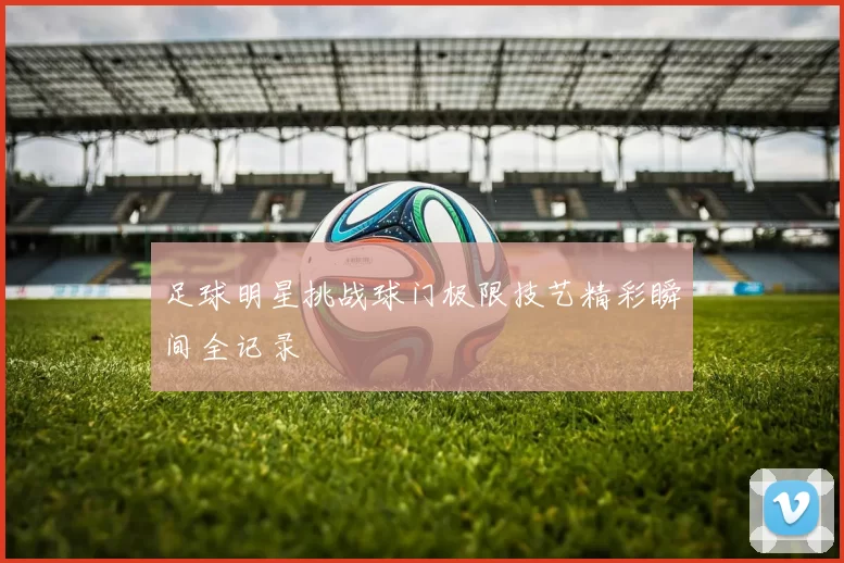 足球明星挑战球门极限技艺精彩瞬间全记录