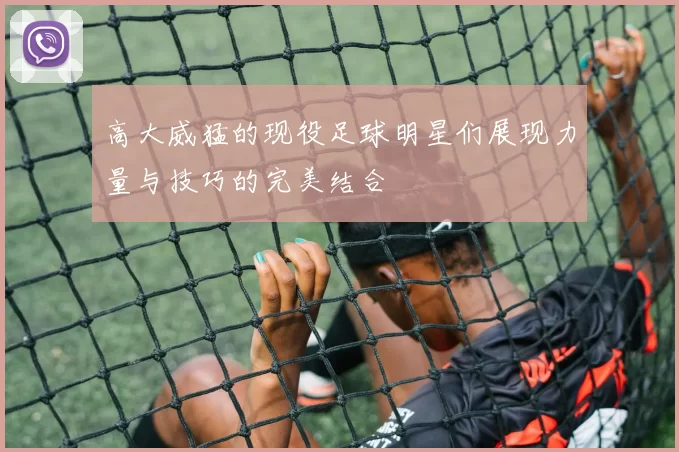 高大威猛的现役足球明星们展现力量与技巧的完美结合
